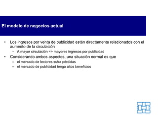 El modelo de negocios actual Los ingresos por venta de publicidad están directamente relacionados con el aumento de la circulación A mayor circulación => mayores ingresos por publicidad  Considerando ambos aspectos, una situación normal es que  el mercado de lectores sufra pérdidas el mercado de publicidad tenga altos beneficios 