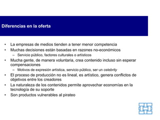 Diferencias en la oferta La empresas de medios tienden a tener menor competencia Muchas decisiones están basadas en razones no-económicos Servicio público, factores culturales o artísticos Mucha gente, de manera voluntaria, crea contenido incluso sin esperar compensaciones Motivos de expresión artística, servicio público, ser un  celebrity El proceso de producción no es lineal, es artístico, genera conflictos de objetivos entre los creadores La naturaleza de los contenidos permite aprovechar economías en la tecnología de su soporte Son productos vulnerables al pirateo 