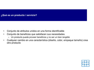 ¿Qué es un producto / servicio? Conjunto de atributos unidos en una forma identificable Conjunto de beneficios que satisfacen sus necesidades Un producto puede proveer beneficios y no ser un bien  tangible Cualquier cambio en una característica (diseño, color, empaque tamaño) crea otro producto 