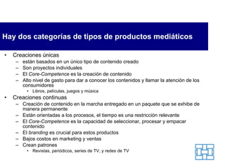 Hay dos categorías de tipos de productos mediáticos Creaciones únicas  están basados en un único tipo de contenido creado Son proyectos individuales El  Core-Competence  es la creación de contenido Alto nivel de gasto para dar a conocer los contenidos y llamar la atención de los consumidores Libros, películas, juegos y música Creaciones continuas Creación de contenido en la marcha entregado en un paquete que se exhibe de manera permanente Están orientadas a los procesos, el tiempo es una restricción relevante El  Core-Competence  es la capacidad de seleccionar, procesar y empacar contenido El  branding  es crucial para estos productos Bajos costos en marketing y ventas Crean patrones Revistas, periódicos, series de TV, y redes de TV 