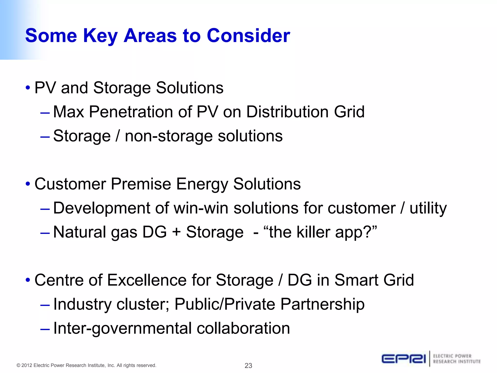 Some Key Areas to Consider

   • PV and Storage Solutions
      – Max Penetration of PV on Distribution Grid
      – Storage / non-storage solutions

   • Customer Premise Energy Solutions
      – Development of win-win solutions for customer / utility
      – Natural gas DG + Storage - “the killer app?”

   • Centre of Excellence for Storage / DG in Smart Grid
      – Industry cluster; Public/Private Partnership
      – Inter-governmental collaboration

© 2012 Electric Power Research Institute, Inc. All rights reserved.   23
 