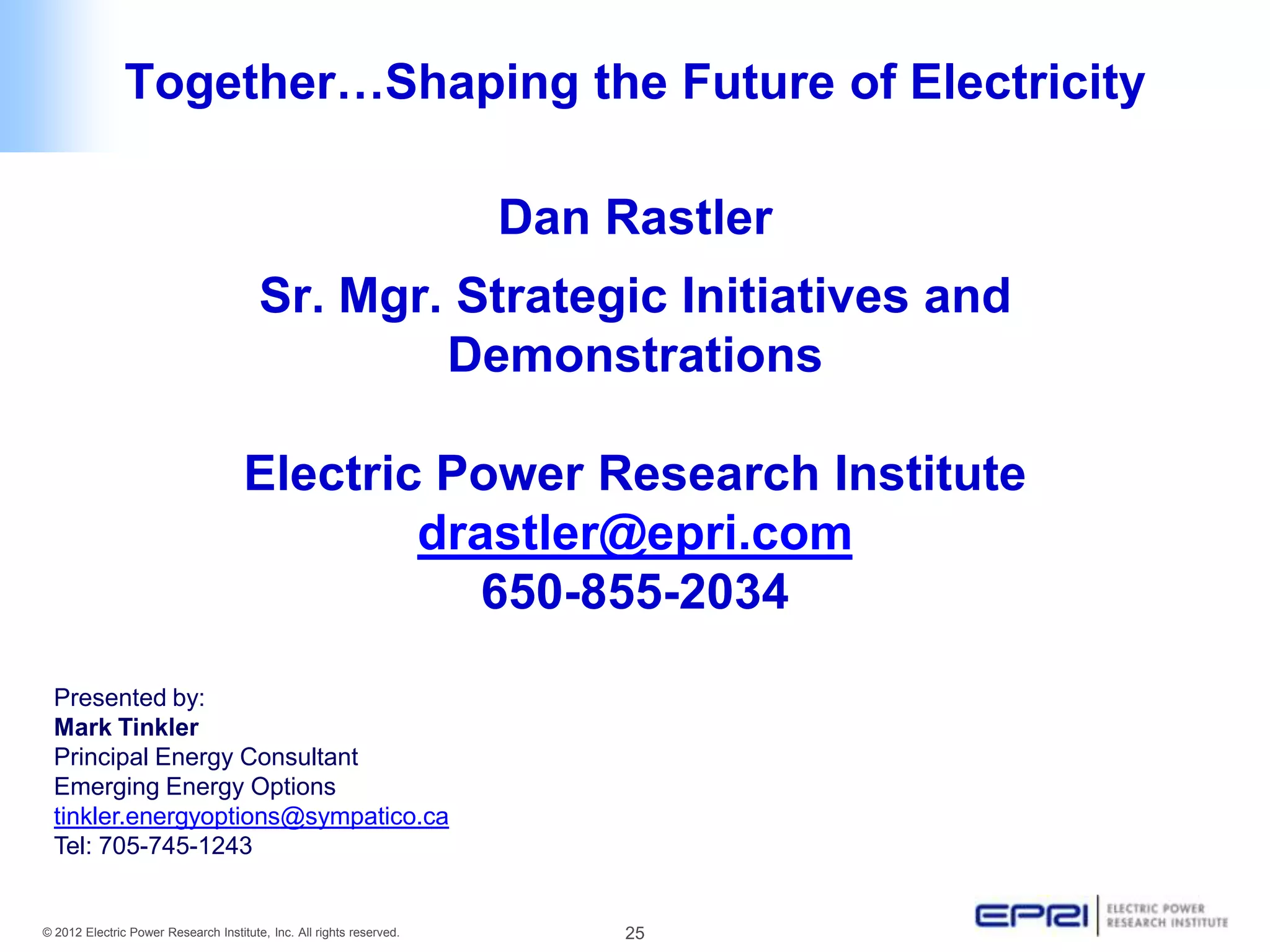 Together…Shaping the Future of Electricity

                                                                      Dan Rastler
                                        Sr. Mgr. Strategic Initiatives and
                                                Demonstrations

                                     Electric Power Research Institute
                                             drastler@epri.com
                                                650-855-2034
  Presented by:
  Mark Tinkler
  Principal Energy Consultant
  Emerging Energy Options
  tinkler.energyoptions@sympatico.ca
  Tel: 705-745-1243


© 2012 Electric Power Research Institute, Inc. All rights reserved.        25
 