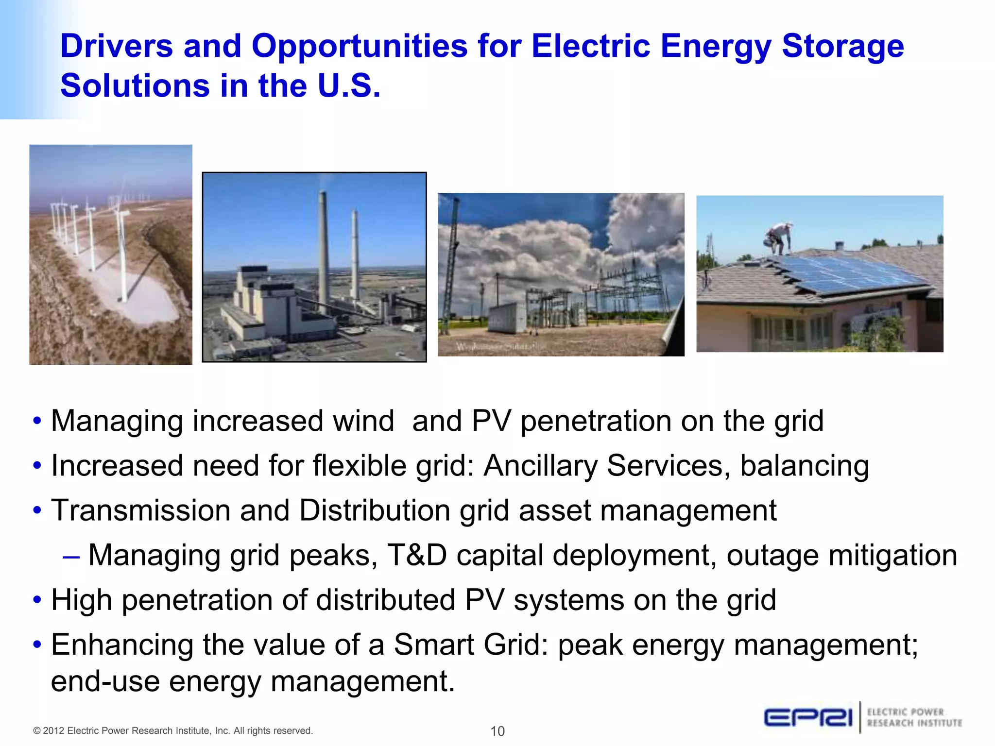 Drivers and Opportunities for Electric Energy Storage
      Solutions in the U.S.




• Managing increased wind and PV penetration on the grid
• Increased need for flexible grid: Ancillary Services, balancing
• Transmission and Distribution grid asset management
   – Managing grid peaks, T&D capital deployment, outage mitigation
• High penetration of distributed PV systems on the grid
• Enhancing the value of a Smart Grid: peak energy management;
  end-use energy management.
© 2012 Electric Power Research Institute, Inc. All rights reserved.   10
 