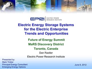 Electric Energy Storage Systems
                   for the Electric Enterprise
                    Trends and Opportunities
                              Future of Energy Summit
                              MaRS Discovery District
                                  Toronto, Canada
                                     Dan Rastler
                          Electric Power Research Institute
Presented by:
Mark Tinkler
Principal Energy Consultant                                   June 8, 2012
Emerging Energy Options
 