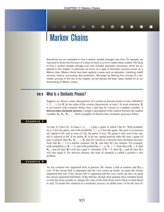 Markov Chains
Sometimes we are interested in how a random variable changes over time. For example, we
may want to know how the price of a share of stock or a firm’s market share evolves. The study
of how a random variable changes over time includes stochastic processes, which are ex-
plained in this chapter. In particular, we focus on a type of stochastic process known as a
Markov chain. Markov chains have been applied in areas such as education, marketing, health
services, finance, accounting, and production. We begin by defining the concept of a sto-
chastic process. In the rest of the chapter, we will discuss the basic ideas needed for an un-
derstanding of Markov chains.
17.1 What Is a Stochastic Process?
Suppose we observe some characteristic of a system at discrete points in time (labeled 0,
1, 2, . . .). Let Xt be the value of the system characteristic at time t. In most situations, Xt
is not known with certainty before time t and may be viewed as a random variable. A
discrete-time stochastic process is simply a description of the relation between the random
variables X0, X1, X2, . . . . Some examples of discrete-time stochastic processes follow.
E X A M P L E 1
At time 0, I have $2. At times 1, 2, . . . , I play a game in which I bet $1. With probabil-
ity p, I win the game, and with probability 1  p, I lose the game. My goal is to increase
my capital to $4, and as soon as I do, the game is over. The game is also over if my cap-
ital is reduced to $0. If we define Xt to be my capital position after the time t game (if
any) is played, then X0, X1, . . . , Xt may be viewed as a discrete-time stochastic process.
Note that X0  2 is a known constant, but X1 and later Xt’s are random. For example,
with probability p, X1  3, and with probability 1  p, X1  1. Note that if Xt  4, then
Xt1 and all later Xt’s will also equal 4. Similarly, if Xt  0, then Xt1 and all later Xt’s
will also equal 0. For obvious reasons, this type of situation is called a gambler’s ruin
problem.
E X A M P L E 2
An urn contains two unpainted balls at present. We choose a ball at random and flip a
coin. If the chosen ball is unpainted and the coin comes up heads, we paint the chosen
unpainted ball red; if the chosen ball is unpainted and the coin comes up tails, we paint
the chosen unpainted ball black. If the ball has already been painted, then (whether heads
or tails has been tossed) we change the color of the ball (from red to black or from black
to red). To model this situation as a stochastic process, we define time t to be the time af-
Choosing Balls from an Urn
The Gambler’s Ruin
923
CHAPTER 17: Markov Chains
 