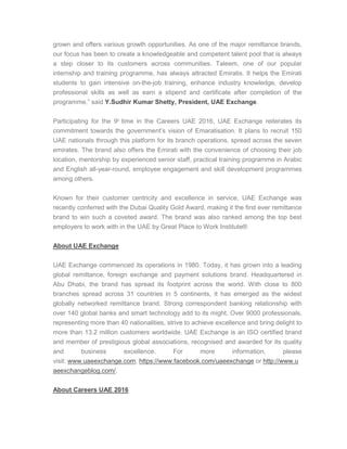 grown and offers various growth opportunities. As one of the major remittance brands,
our focus has been to create a knowledgeable and competent talent pool that is always
a step closer to its customers across communities. Taleem, one of our popular
internship and training programme, has always attracted Emiratis. It helps the Emirati
students to gain intensive on-the-job training, enhance industry knowledge, develop
professional skills as well as earn a stipend and certificate after completion of the
programme,” said Y.Sudhir Kumar Shetty, President, UAE Exchange.
Participating for the 9th
time in the Careers UAE 2016, UAE Exchange reiterates its
commitment towards the government’s vision of Emaratisation. It plans to recruit 150
UAE nationals through this platform for its branch operations, spread across the seven
emirates. The brand also offers the Emirati with the convenience of choosing their job
location, mentorship by experienced senior staff, practical training programme in Arabic
and English all-year-round, employee engagement and skill development programmes
among others.
Known for their customer centricity and excellence in service, UAE Exchange was
recently conferred with the Dubai Quality Gold Award, making it the first ever remittance
brand to win such a coveted award. The brand was also ranked among the top best
employers to work with in the UAE by Great Place to Work Institute®
About UAE Exchange
UAE Exchange commenced its operations in 1980. Today, it has grown into a leading
global remittance, foreign exchange and payment solutions brand. Headquartered in
Abu Dhabi, the brand has spread its footprint across the world. With close to 800
branches spread across 31 countries in 5 continents, it has emerged as the widest
globally networked remittance brand. Strong correspondent banking relationship with
over 140 global banks and smart technology add to its might. Over 9000 professionals,
representing more than 40 nationalities, strive to achieve excellence and bring delight to
more than 13.2 million customers worldwide. UAE Exchange is an ISO certified brand
and member of prestigious global associations, recognised and awarded for its quality
and business excellence. For more information, please
visit: www.uaeexchange.com, https://www.facebook.com/uaeexchange or http://www.u
aeexchangeblog.com/.
About Careers UAE 2016
 
