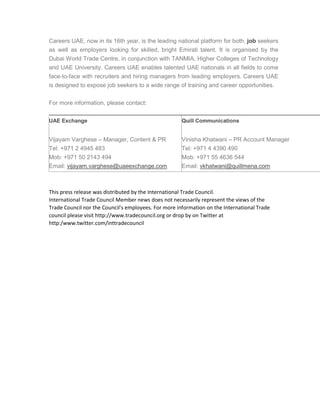 Careers UAE, now in its 16th year, is the leading national platform for both, job seekers
as well as employers looking for skilled, bright Emirati talent. It is organised by the
Dubai World Trade Centre, in conjunction with TANMIA, Higher Colleges of Technology
and UAE University. Careers UAE enables talented UAE nationals in all fields to come
face-to-face with recruiters and hiring managers from leading employers. Careers UAE
is designed to expose job seekers to a wide range of training and career opportunities.
For more information, please contact:
UAE Exchange
Vijayam Varghese – Manager, Content & PR
Tel: +971 2 4945 483
Mob: +971 50 2143 494
Email: vijayam.varghese@uaeexchange.com
Quill Communications
Vinisha Khatwani – PR Account Manager
Tel: +971 4 4390 490
Mob: +971 55 4636 544
Email: vkhatwani@quillmena.com
This press release was distributed by the International Trade Council.
International Trade Council Member news does not necessarily represent the views of the
Trade Council nor the Council's employees. For more information on the International Trade
council please visit http://www.tradecouncil.org or drop by on Twitter at
http:/www.twitter.com/inttradecouncil
 