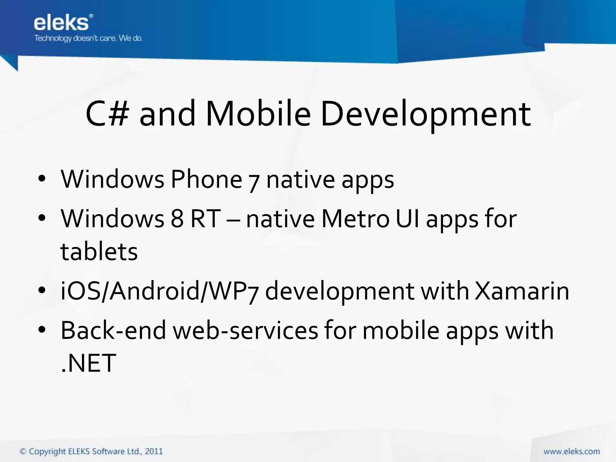 C# and Mobile Development
• Windows Phone 7 native apps
• Windows 8 RT – native Metro UI apps for
  tablets
• iOS/Android/WP7 development with Xamarin
• Back-end web-services for mobile apps with
  .NET
 