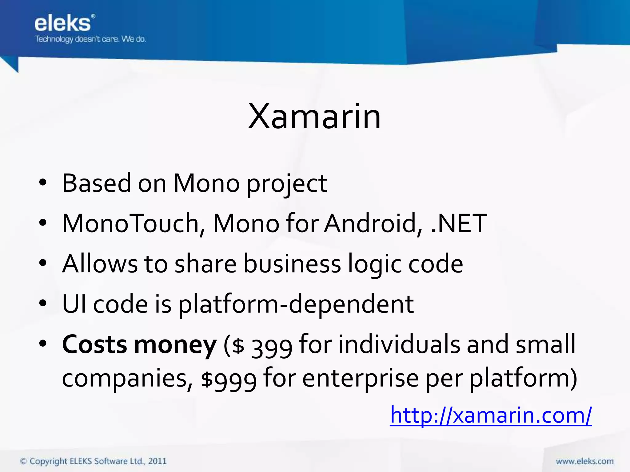 Xamarin
•   Based on Mono project
•   MonoTouch, Mono for Android, .NET
•   Allows to share business logic code
•   UI code is platform-dependent
•   Costs money ($ 399 for individuals and small
    companies, $999 for enterprise per platform)
                               http://xamarin.com/
 