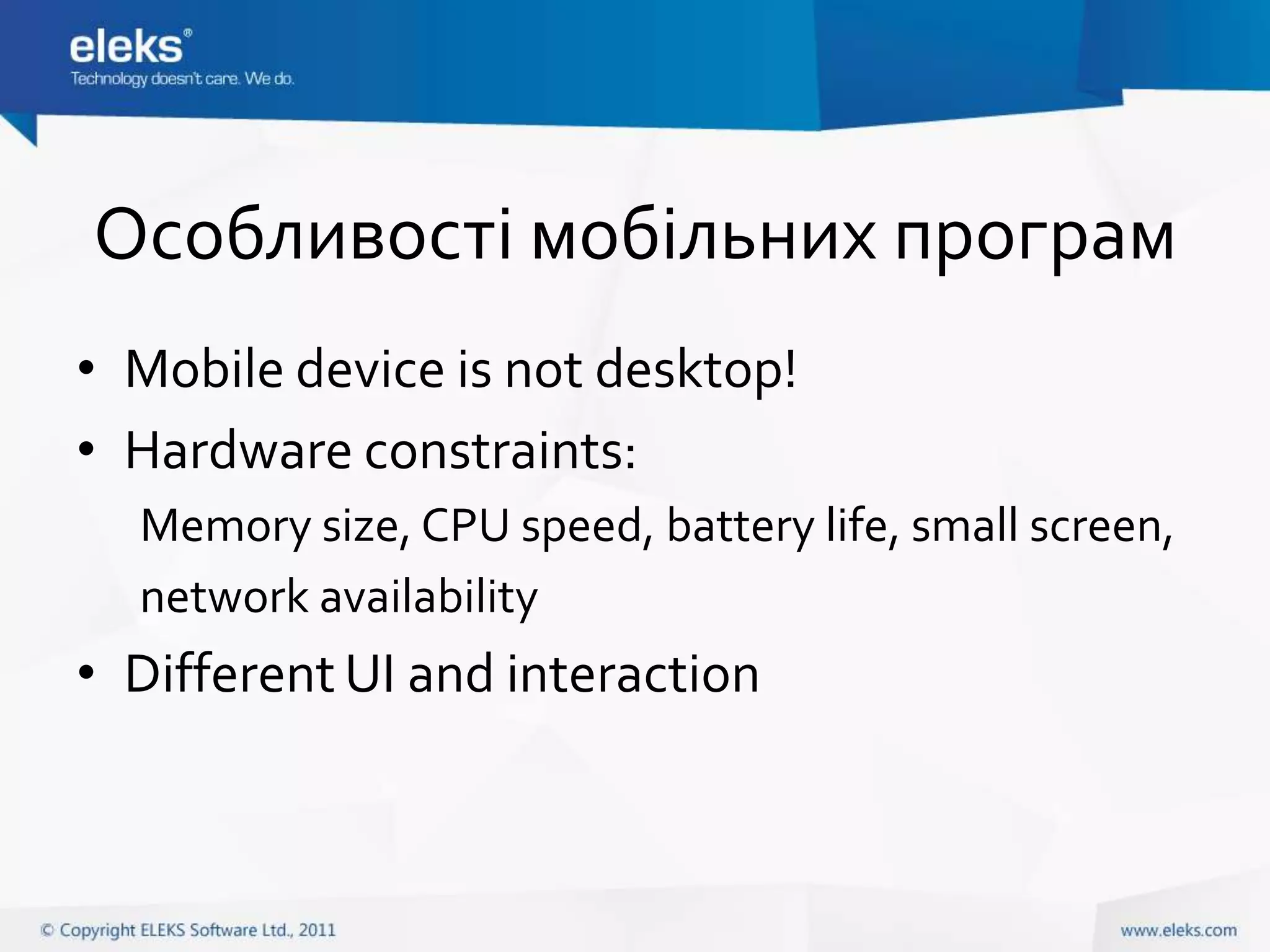 Особливості мобільних програм
• Mobile device is not desktop!
• Hardware constraints:
  Memory size, CPU speed, battery life, small screen,
  network availability
• Different UI and interaction
 