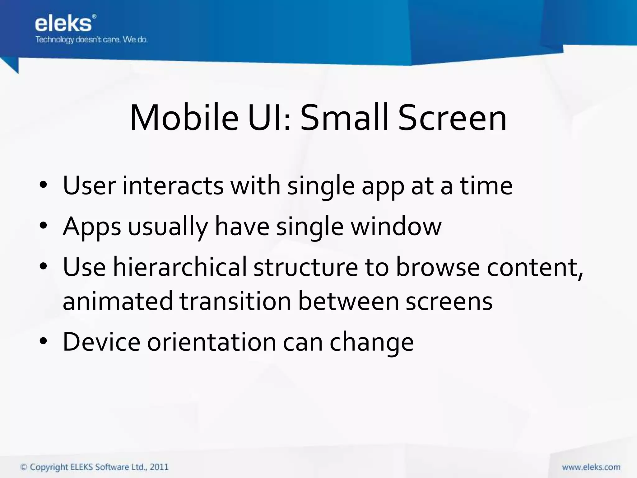 Mobile UI: Small Screen
• User interacts with single app at a time
• Apps usually have single window
• Use hierarchical structure to browse content,
  animated transition between screens
• Device orientation can change
 