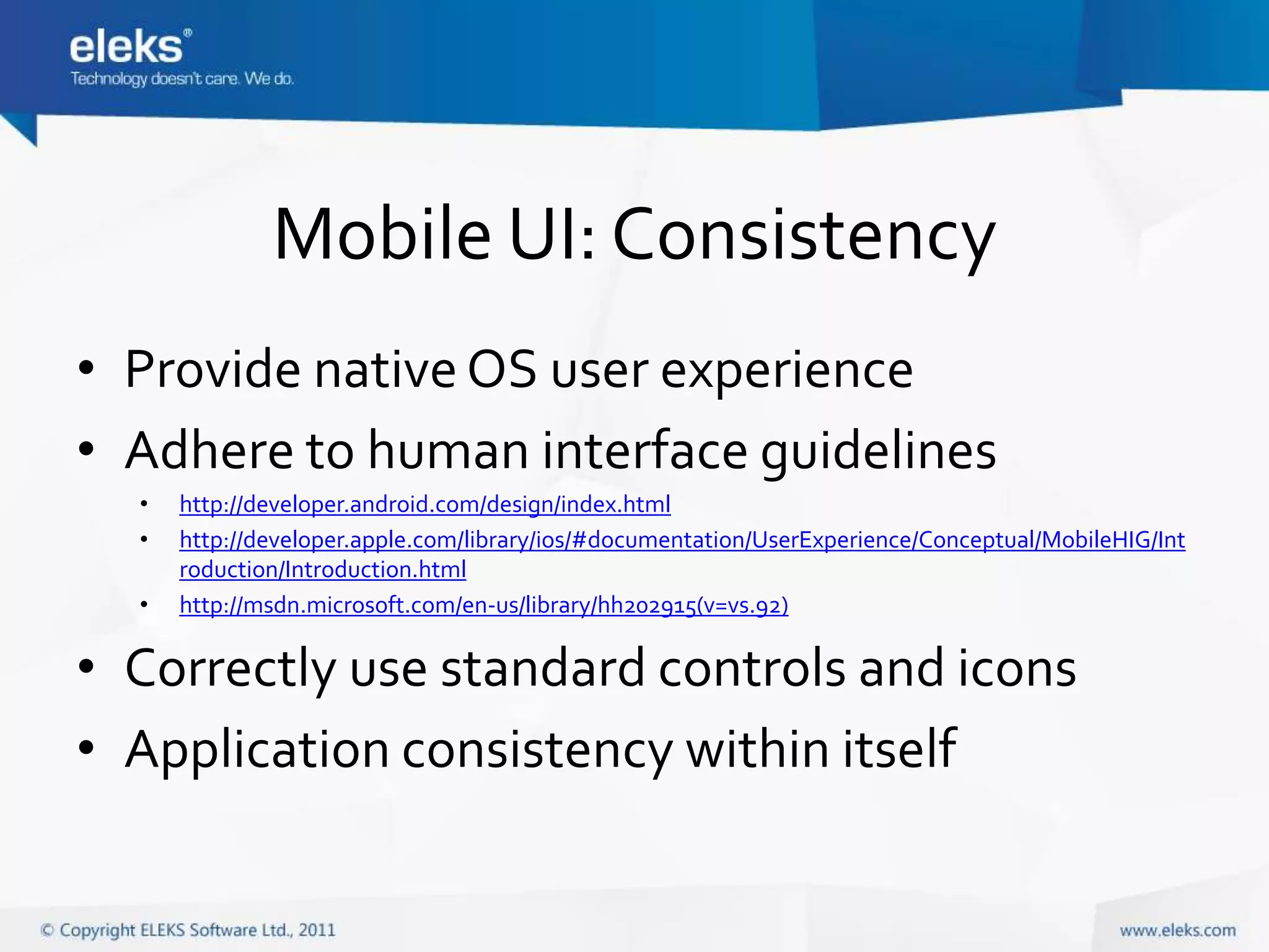 Mobile UI: Consistency
• Provide native OS user experience
• Adhere to human interface guidelines
  •   http://developer.android.com/design/index.html
  •   http://developer.apple.com/library/ios/#documentation/UserExperience/Conceptual/MobileHIG/Int
      roduction/Introduction.html
  •   http://msdn.microsoft.com/en-us/library/hh202915(v=vs.92)

• Correctly use standard controls and icons
• Application consistency within itself
 