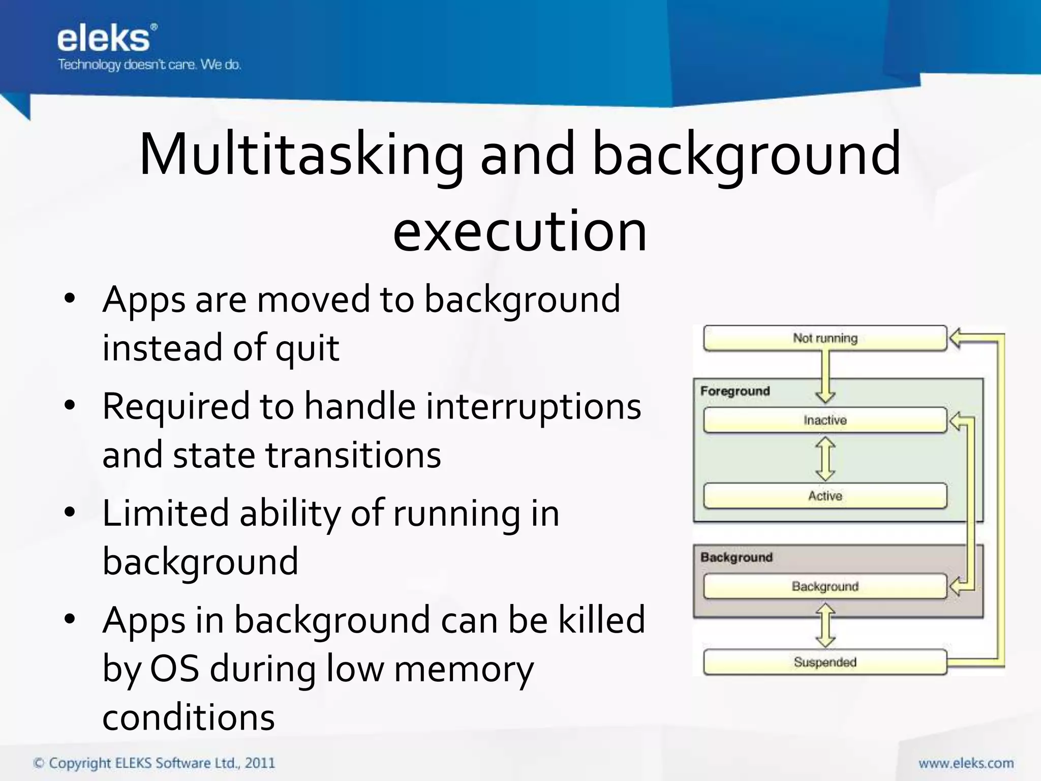 Multitasking and background
             execution
• Apps are moved to background
  instead of quit
• Required to handle interruptions
  and state transitions
• Limited ability of running in
  background
• Apps in background can be killed
  by OS during low memory
  conditions
 