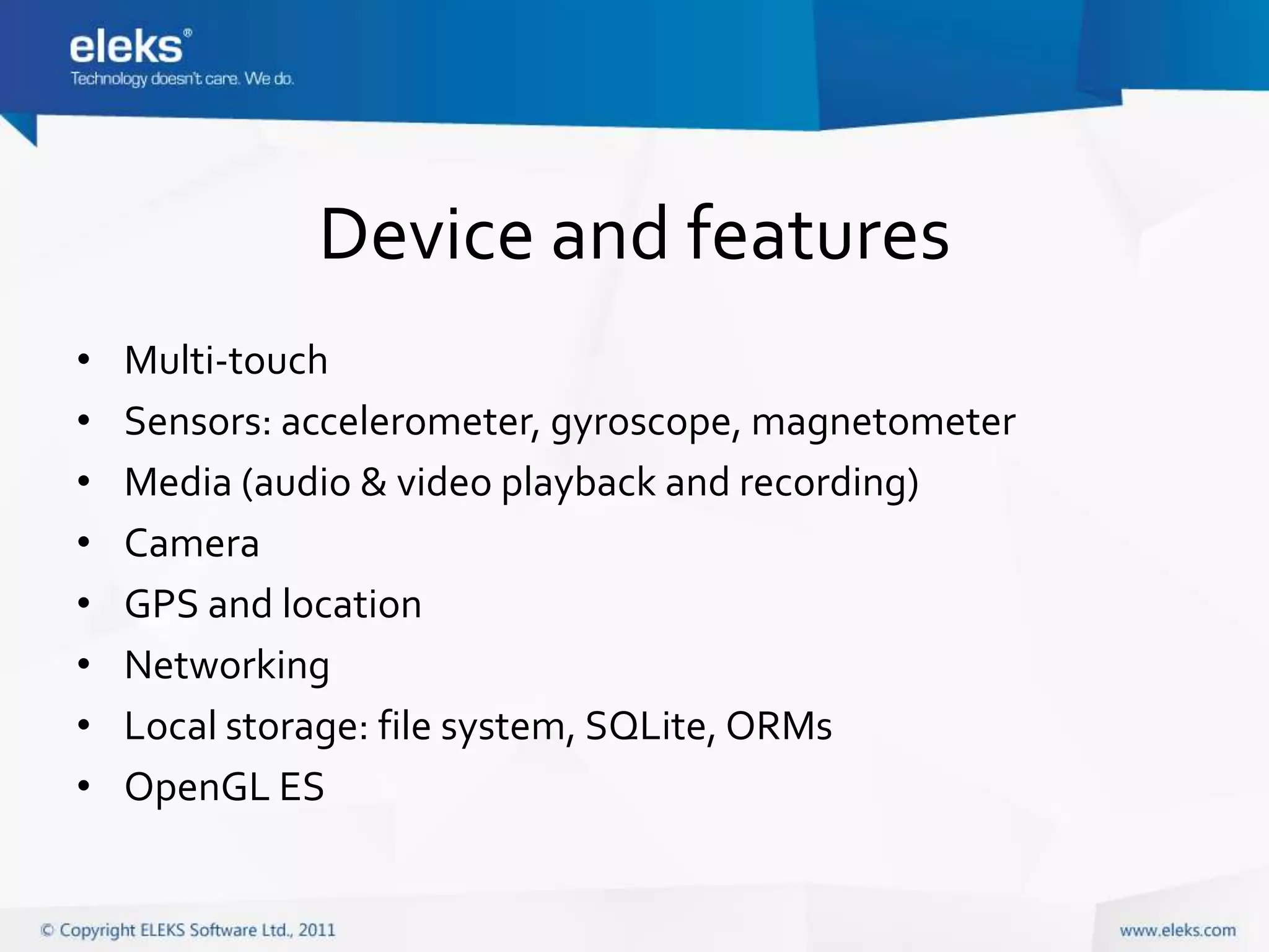 Device and features
•   Multi-touch
•   Sensors: accelerometer, gyroscope, magnetometer
•   Media (audio & video playback and recording)
•   Camera
•   GPS and location
•   Networking
•   Local storage: file system, SQLite, ORMs
•   OpenGL ES
 
