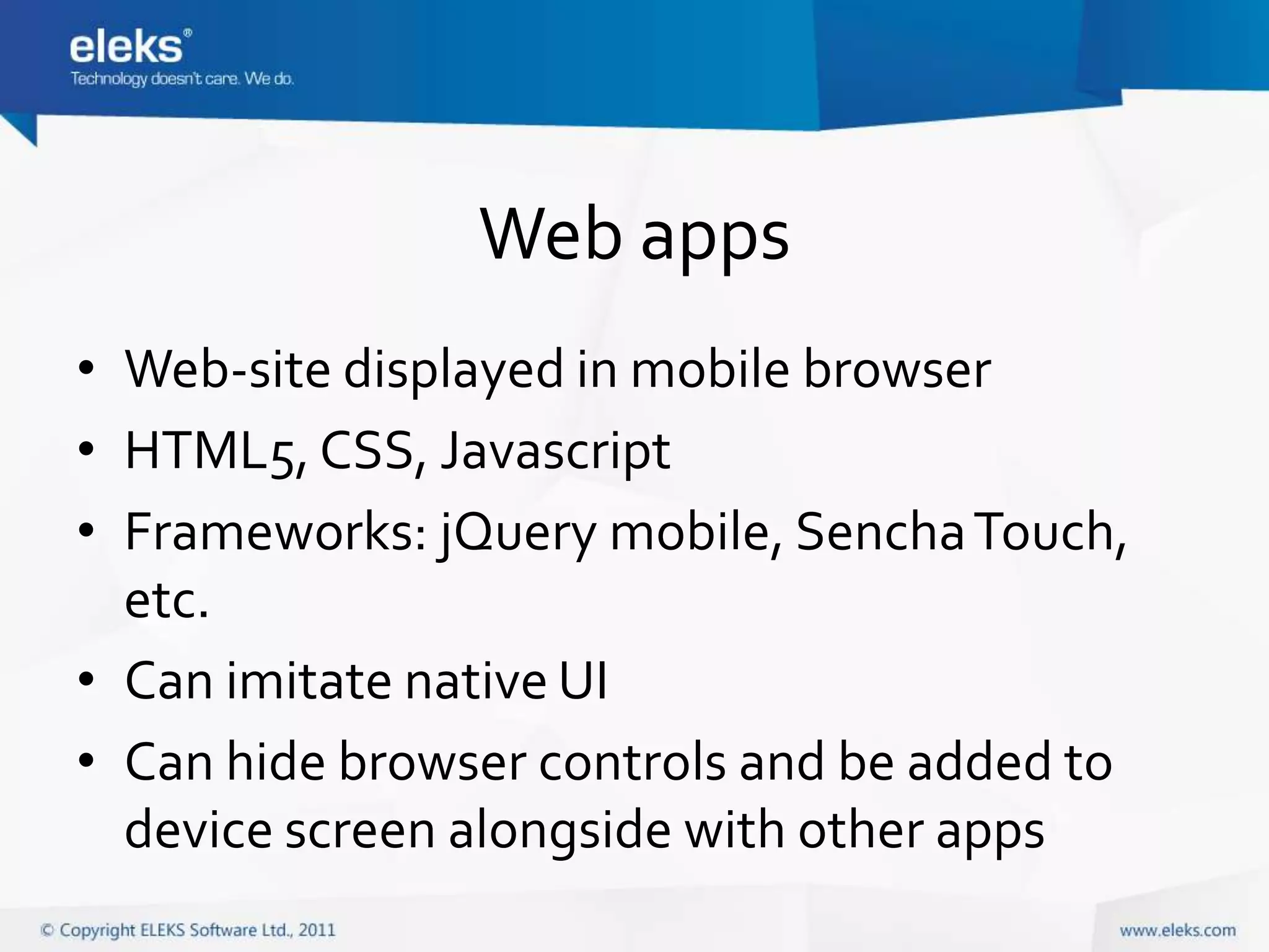 Web apps
• Web-site displayed in mobile browser
• HTML5, CSS, Javascript
• Frameworks: jQuery mobile, Sencha Touch,
  etc.
• Can imitate native UI
• Can hide browser controls and be added to
  device screen alongside with other apps
 