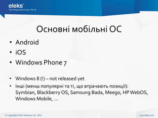 Основні мобільні ОС
• Android
• iOS
• Windows Phone 7

• Windows 8 (!) – not released yet
• Інші (менш популярні та ті, що втрачають позиції):
  Symbian, Blackberry OS, Samsung Bada, Meego, HP WebOS,
  Windows Mobile, …
 