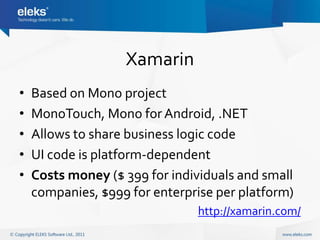 Xamarin
•   Based on Mono project
•   MonoTouch, Mono for Android, .NET
•   Allows to share business logic code
•   UI code is platform-dependent
•   Costs money ($ 399 for individuals and small
    companies, $999 for enterprise per platform)
                               http://xamarin.com/
 