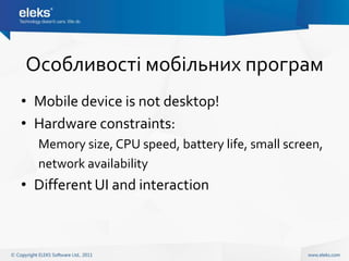 Особливості мобільних програм
• Mobile device is not desktop!
• Hardware constraints:
  Memory size, CPU speed, battery life, small screen,
  network availability
• Different UI and interaction
 