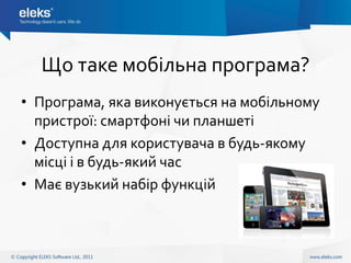 Що таке мобільна програма?
• Програма, яка виконується на мобільному
  пристрої: смартфоні чи планшеті
• Доступна для користувача в будь-якому
  місці і в будь-який час
• Має вузький набір функцій
 