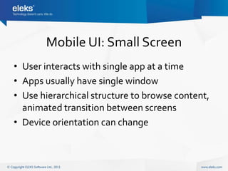 Mobile UI: Small Screen
• User interacts with single app at a time
• Apps usually have single window
• Use hierarchical structure to browse content,
  animated transition between screens
• Device orientation can change
 
