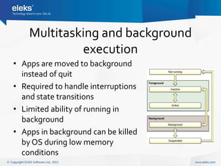 Multitasking and background
             execution
• Apps are moved to background
  instead of quit
• Required to handle interruptions
  and state transitions
• Limited ability of running in
  background
• Apps in background can be killed
  by OS during low memory
  conditions
 