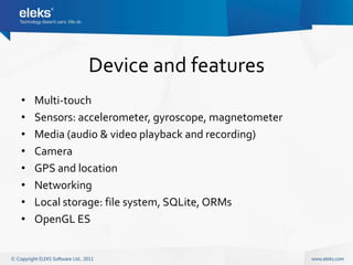 Device and features
•   Multi-touch
•   Sensors: accelerometer, gyroscope, magnetometer
•   Media (audio & video playback and recording)
•   Camera
•   GPS and location
•   Networking
•   Local storage: file system, SQLite, ORMs
•   OpenGL ES
 