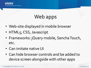 Web apps
• Web-site displayed in mobile browser
• HTML5, CSS, Javascript
• Frameworks: jQuery mobile, Sencha Touch,
  etc.
• Can imitate native UI
• Can hide browser controls and be added to
  device screen alongside with other apps
 