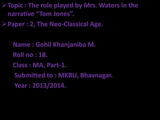 Topic : The role played by Mrs. Waters in the
narrative “Tom Jones”.
Paper : 2, The Neo-Classical Age.

Name : Gohil Khanjaniba M.
Roll no : 18.
Class : MA, Part-1.
Submitted to : MKBU, Bhavnagar.
Year : 2013/2014.

 