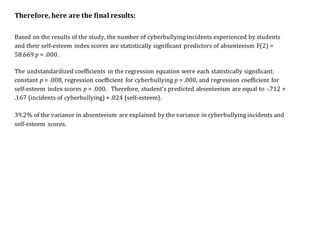 Therefore, here are the final results:
Based on the results of the study, the number of cyberbullying incidents experienced by students
and their self-esteem index scores are statistically significant predictors of absenteeism F(2) =
58.669 p = .000.
The undstandardized coefficients in the regression equation were each statistically significant:
constant p = .008, regression coefficient for cyberbullying p = .000, and regression coefficient for
self-esteem index scores p = .000. Therefore, student’s predicted absenteeism are equal to -.712 +
.167 (incidents of cyberbullying) + .024 (self-esteem).
39.2% of the variance in absenteeism are explained by the variance in cyberbullying incidents and
self-esteem scores.
 