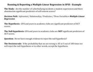 Running & Reporting a Multiple Linear Regression in SPSS - Example
The Study: Are the number of cyberbullying incidents a student experiences and there
absenteeism significant predictors of self-esteem scores?
Decision Path: Inferential / Relationship / Predictive / Three Variables= Multiple-Linear
Regression
The Hypothesis: GPA and years in academic clubs are significant predictors of ACT
scores.
The Null-hypothesis: GPA and years in academic clubs are NOT significant predictors of
ACT scores.
Question: Do we have enough evidence to reject the null hypothesis?
The Decisionrule: If the probability that we are wrong is .05 or 5 out of 100 times we
will reject the null-hypothesis or in other words, accept the hypothesis.
 
