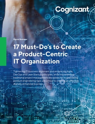 Digital Business
17 Must-Do’s to Create
a Product-Centric
IT Organization
Tightening IT-business alignment and embracing Agile,
DevOps and Lean Startup principles, while transcending
traditional project management disciplines by incorporating
product engineering rigor, are critical to creating an effective,
digitally enhanced business.
July 2019
 