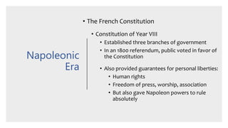 Napoleonic
Era
• The French Constitution
• Constitution of Year VIII
• Established three branches of government
• In an 1800 referendum, public voted in favor of
the Constitution
• Also provided guarantees for personal liberties:
• Human rights
• Freedom of press, worship, association
• But also gave Napoleon powers to rule
absolutely
 