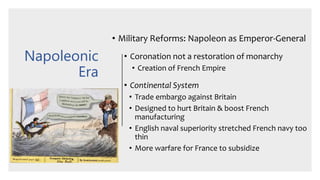 Napoleonic
Era
• Military Reforms: Napoleon as Emperor-General
• Coronation not a restoration of monarchy
• Creation of French Empire
• Continental System
• Trade embargo against Britain
• Designed to hurt Britain & boost French
manufacturing
• English naval superiority stretched French navy too
thin
• More warfare for France to subsidize
 