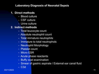 03/11/2023 11
Laboratory Diagnosis of Neonatal Sepsis
1. Direct methods
- Blood culture
- CSF culture
- Urine culture
2. Indirect methods
- Total leucocyte count
- Absolute neutrophil count
- Total immature neutrophils
- Immature to total neutrophols
- Neutrophil Morphology
- Platelet count
- Micro ESR
- Acute phase reactants
- Buffy coat examination
- Smear of gastric aspirate / External ear canal fluid
- C3d
 