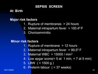 03/11/2023 12
SEPSIS SCREEN
At Birth
Major risk factors
1. Rupture of membranes > 24 hours
2. Maternal intrapartum fever > 100.40 F
3. Chorioamninitis
Minor risk factors
1. Rupture of membrane > 12 hours
2. Maternal intrapartum fever > 99.50 F
3. Maternal WBC > 15000 / mm3
4. Low apgar score(< 5 at 1 min, < 7 at 5 min)
5. LBW ( < 1500 g )
6. Preterm labour ( < 37 weeks)
 