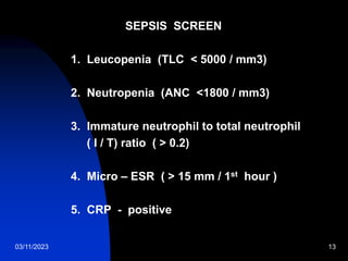 03/11/2023 13
SEPSIS SCREEN
1. Leucopenia (TLC < 5000 / mm3)
2. Neutropenia (ANC <1800 / mm3)
3. Immature neutrophil to total neutrophil
( I / T) ratio ( > 0.2)
4. Micro – ESR ( > 15 mm / 1st hour )
5. CRP - positive
 