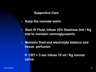 03/11/2023 17
Supportive Care
- Keep the neonate warm
- Start IV Fluid, Infuse 10% Dextrose 2ml / Kg
stat to maintain normoglycaemia
- Maintain fluid and electrolyte balance and
tissue perfusion
If CRT > 3 sec infuse 10 ml / Kg normal
saline
 