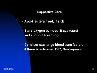 03/11/2023 18
Supportive Care
- Avoid enteral feed, if sick
- Start oxygen by hood, if cyanosed
and support breathing
- Consider exchange blood transfusion,
if there is sclerema, DIC, Neutropenia
 