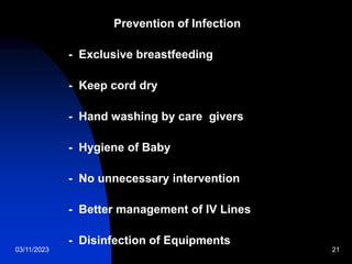 03/11/2023 21
Prevention of Infection
- Exclusive breastfeeding
- Keep cord dry
- Hand washing by care givers
- Hygiene of Baby
- No unnecessary intervention
- Better management of IV Lines
- Disinfection of Equipments
 