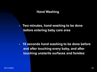03/11/2023 23
Hand Washing
- Two minutes, hand washing to be done
before entering baby care area
- 10 seconds hand washing to be done before
and after touching every baby, and after
touching unsterile surfaces and fomites
 