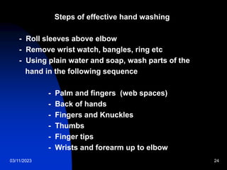 03/11/2023 24
Steps of effective hand washing
- Roll sleeves above elbow
- Remove wrist watch, bangles, ring etc
- Using plain water and soap, wash parts of the
hand in the following sequence
- Palm and fingers (web spaces)
- Back of hands
- Fingers and Knuckles
- Thumbs
- Finger tips
- Wrists and forearm up to elbow
 