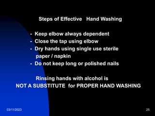 03/11/2023 25
Steps of Effective Hand Washing
- Keep elbow always dependent
- Close the tap using elbow
- Dry hands using single use sterile
paper / napkin
- Do not keep long or polished nails
Rinsing hands with alcohol is
NOT A SUBSTITUTE for PROPER HAND WASHING
 