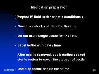 03/11/2023 26
Medication preparation
( Prepare IV fluid under aseptic conditions )
- Never use stock solution for flushing
- Do not use a single bottle for > 24 hrs
- Label bottle with date / time
- After seal is removed, use betadine soaked
sterile cotton to cover the stopper of bottle
- Use disposable needle each time
 