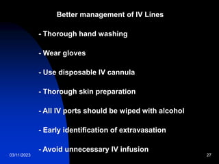 03/11/2023 27
Better management of IV Lines
- Thorough hand washing
- Wear gloves
- Use disposable IV cannula
- Thorough skin preparation
- All IV ports should be wiped with alcohol
- Early identification of extravasation
- Avoid unnecessary IV infusion
 