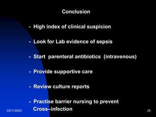 03/11/2023 28
Conclusion
- High index of clinical suspicion
- Look for Lab evidence of sepsis
- Start parenteral antibiotics (intravenous)
- Provide supportive care
- Review culture reports
- Practise barrier nursing to prevent
Cross–infection
 