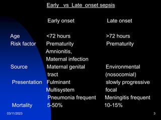 03/11/2023 3
Early vs Late onset sepsis
Early onset Late onset
Age <72 hours >72 hours
Risk factor Prematurity Prematurity
Amnionitis,
Maternal infection
Source Maternal genital Environmental
tract (nosocomial)
Presentation Fulminant slowly progressive
Multisystem focal
Pneumonia frequent Meningitis frequent
Mortality 5-50% 10-15%
 