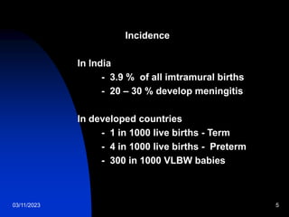 03/11/2023 5
Incidence
In India
- 3.9 % of all imtramural births
- 20 – 30 % develop meningitis
In developed countries
- 1 in 1000 live births - Term
- 4 in 1000 live births - Preterm
- 300 in 1000 VLBW babies
 