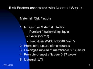 03/11/2023 7
Risk Factors associated with Neonatal Sepsis
Maternal Risk Factors
1. Intrapartum Maternal Infection
- Purulent / foul smelling liquor
- Fever (>380C)
- Leucytosis (WBC >18000 / mm3)
2. Premature rupture of membranes
3. Prolonged rupture of membranes > 12 hours
4. Premature onset of labour (<37 weeks
5. Maternal UTI
 