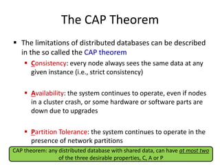 The CAP Theorem
 The limitations of distributed databases can be described
in the so called the CAP theorem
 Consistency: every node always sees the same data at any
given instance (i.e., strict consistency)
 Availability: the system continues to operate, even if nodes
in a cluster crash, or some hardware or software parts are
down due to upgrades
 Partition Tolerance: the system continues to operate in the
presence of network partitions
CAP theorem: any distributed database with shared data, can have at most two
of the three desirable properties, C, A or P
 