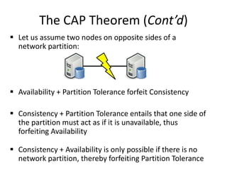 The CAP Theorem (Cont’d)
 Let us assume two nodes on opposite sides of a
network partition:
 Availability + Partition Tolerance forfeit Consistency
 Consistency + Partition Tolerance entails that one side of
the partition must act as if it is unavailable, thus
forfeiting Availability
 Consistency + Availability is only possible if there is no
network partition, thereby forfeiting Partition Tolerance
 